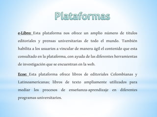 e-Libro: Esta plataforma nos ofrece un amplio número de títulos
editoriales y prensas universitarias de todo el mundo. También
habilita a los usuarios a vincular de manera ágil el contenido que esta
consultadoenlaplataforma,conayudadelasdiferentesherramientas
deinvestigaciónqueseencuentranenlaweb.
Ecoe: Esta plataforma ofrece libros de editoriales Colombianas y
Latinoamericanas; libros de texto ampliamente utilizados para
mediar los procesos de enseñanza-aprendizaje en diferentes
programasuniversitarios.
 