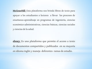 McGrawHill: Esta plataforma nos brinda libros de texto para
apoyar a los estudiantes o lectores a llevar los procesos de
enseñanza-aprendizaje en programas de ingeniería, ciencias
económico-administrativas, ciencias básicas, ciencias sociales
ycienciasdelasalud.
ebrary: Es una plataforma que permite el acceso a texto
de documentos compartidos y publicados en su mayoría
enidiomainglésymaneja deferentes ramasdeestudio.
 