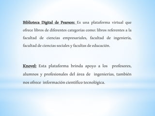 Biblioteca Digital de Pearson: Es una plataforma virtual que
ofrece libros de diferentes categorías como: libros referentes a la
facultad de ciencias empresariales, facultad de ingeniería,
facultaddecienciassocialesyfacultasdeeducación.
Knovel: Esta plataforma brinda apoyo a los profesores,
alumnos y profesionales del área de ingenierías, también
nosofrece informacióncientíficotecnológica.
 