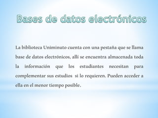 LabibliotecaUniminutocuentaconunapestañaquesellama
base de datos electrónicos, allí se encuentra almacenada toda
la información que los estudiantes necesitan para
complementar sus estudios si lo requieren. Pueden acceder a
ellaenelmenortiempoposible.
 