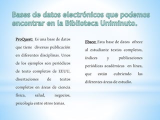 ProQuest: Esunabasededatos
que tiene diversas publicación
en diferentes disciplinas. Unos
de los ejemplos son periódicos
de texto completos de EEUU,
disertaciones de textos
completos en áreas de ciencia
física, salud, negocios,
psicologíaentreotrostemas.
Ebsco: Esta base de datos ofrece
al estudiante textos completos,
índices y publicaciones
periódicas académicas en línea,
que están cubriendo las
diferentesáreasdeestudio.
 