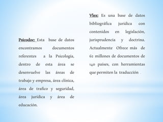 Psicodoc: Esta base de datos
encontramos documentos
referentes a la Psicología,
dentro de esta área se
desenvuelve las áreas de
trabajo y empresa, área clínica,
área de trafico y seguridad,
área jurídica y área de
educación.
Vlex: Es una base de datos
bibliográfica jurídica con
contenidos en legislación,
jurisprudencia y doctrina.
Actualmente Ofrece más de
62 millones de documentos de
140 países, con herramientas
quepermitenla traducción .
 