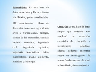ScienceDirect: Es una base de
datos de revistas y libros editados
porElsevieryporotraseditoriales
Allí encontramos libros de
diferentes temáticas: agricultura,
artes y humanidades, biología,
ciencia de los materiales, ciencias
sociales, economía, ingeniería
civil, ingeniería química,
ingeniería informática, física,
matemáticas, medio ambiente,
medicinaysociología.
OmniFile: Es una base de datos
simple que contiene una
amplitud de materiales
esenciales de educación e
investigación detallada;
además podemos encontrar
apoyo en investigación de
temas fundamentales de nivel
universitarioytemasactuales.
 