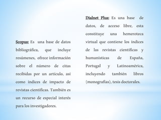 Scopus: Es una base de datos
bibliográfica, que incluye
resúmenes, ofrece información
sobre el número de citas
recibidas por un artículo, así
como índices de impacto de
revistas científicas. También es
un recurso de especial interés
paralosinvestigadores.
Dialnet Plus: Es una base de
datos, de acceso libre, esta
constituye una hemeroteca
virtual que contiene los índices
de las revistas científicas y
humanísticas de España,
Portugal y Latinoamérica,
incluyendo también libros
(monografías),tesisdoctorales.
 