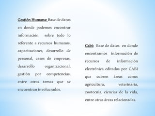 GestiónHumana:Basededatos
en donde podemos encontrar
información sobre todo lo
referente a recursos humanos,
capacitaciones, desarrollo de
personal, casos de empresas,
desarrollo organizacional,
gestión por competencias,
entre otros temas que se
encuentraninvolucrados.
Cabi: Base de datos en donde
encontramos información de
recursos de información
electrónica editados por CABI
que cubren áreas como:
agricultura, veterinaria,
zootecnia, ciencias de la vida,
entreotrasáreasrelacionadas.
 
