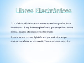 EnlabibliotecaUniminutoencontramosunenlacequedicelibros
electrónicos,allíhaydiferentesplataformasquenosayudanabuscar
librosdeacuerdoalasáreasdenuestrointerés.
Acontinuación,veremos6plataformasquenosindicaranque
serviciosnosofrecenasíserámasfácilbuscaruntemasespecifico.
 
