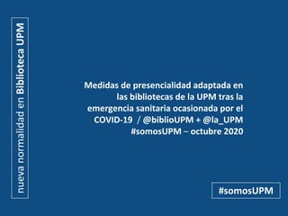 Medidas de presencialidad adaptada en
las bibliotecas de la UPM tras la
emergencia sanitaria ocasionada por el
COVID-19 / @biblioUPM + @la_UPM
#somosUPM – octubre 2020
nuevanormalidadenBibliotecaUPM
#somosUPM
 