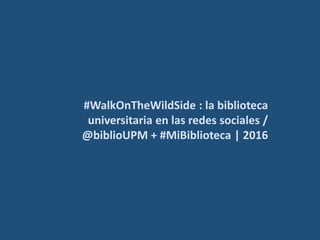#WalkOnTheWildSide : la
biblioteca universitaria en las
redes sociales / @biblioUPM +
#MiBiblioteca | 2016
 