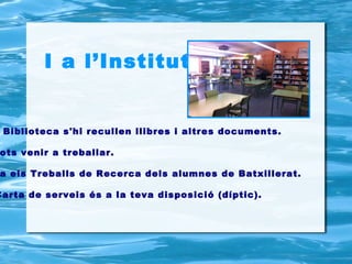 I a l’Institut…


 Biblioteca s'hi recullen llibres i altres documents.

ots venir a treballar.

a els Treballs de Recerca dels alumnes de Batxillerat.

Carta de serveis és a la teva disposició (díptic).
 