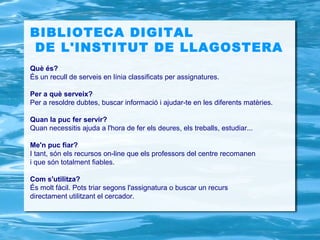 BIBLIOTECA DIGITAL
DE L'INSTITUT DE LLAGOSTERA
Què és?
És un recull de serveis en línia classificats per assignatures.

Per a què serveix?
Per a resoldre dubtes, buscar informació i ajudar-te en les diferents matèries.

Quan la puc fer servir?
Quan necessitis ajuda a l'hora de fer els deures, els treballs, estudiar...

Me'n puc fiar?
I tant, són els recursos on-line que els professors del centre recomanen
i que són totalment fiables.

Com s'utilitza?
És molt fàcil. Pots triar segons l'assignatura o buscar un recurs
directament utilitzant el cercador.
 