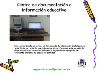 Este centro brinda un servicio en la búsqueda de información digitalizada de
tesis Doctoras, tesis de maestrías entre otros. Para usar este servicio de
debe presentar el carnet de biblioteca o la planilla de inscripción del
estudiante anexando su cedula de identidad
sugerenciasepra@yahoo.com.mx
Centro de documentación e
información educativa
 