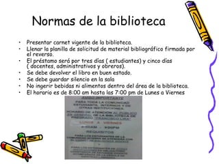Normas de la biblioteca
• Presentar carnet vigente de la biblioteca.
• Llenar la planilla de solicitud de material bibliográfico firmada por
el reverso.
• El préstamo será por tres días ( estudiantes) y cinco días
( docentes, administrativos y obreros).
• Se debe devolver el libro en buen estado.
• Se debe guardar silencio en la sala
• No ingerir bebidas ni alimentos dentro del área de la biblioteca.
• El horario es de 8:00 am hasta las 7:00 pm de Lunes a Viernes
 