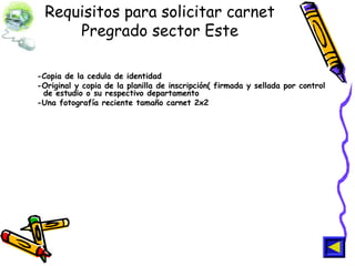 Requisitos para solicitar carnet
Pregrado sector Este
-Copia de la cedula de identidad
-Original y copia de la planilla de inscripción( firmada y sellada por control
de estudio o su respectivo departamento
-Una fotografía reciente tamaño carnet 2x2
 