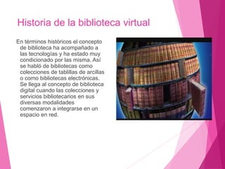 Historia de la biblioteca virtual
En términos históricos el concepto
de biblioteca ha acompañado a
las tecnologías y ha estado muy
condicionado por las misma. Así
se habló de bibliotecas como
colecciones de tablillas de arcillas
o como bibliotecas electrónicas.
Se llega al concepto de biblioteca
digital cuando las colecciones y
servicios bibliotecarios en sus
diversas modalidades
comenzaron a integrarse en un
espacio en red.
 