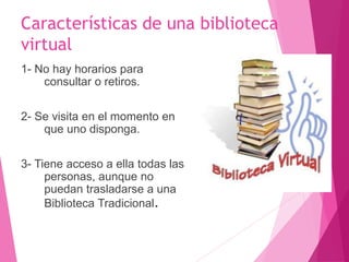 Características de una biblioteca
virtual
1- No hay horarios para
consultar o retiros.
2- Se visita en el momento en
que uno disponga.
3- Tiene acceso a ella todas las
personas, aunque no
puedan trasladarse a una
Biblioteca Tradicional.
 
