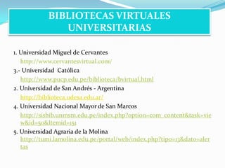 1. Universidad Miguel de Cervantes	http://www.cervantesvirtual.com/3.- Universidad  Católicahttp://www.pucp.edu.pe/biblioteca/bvirtual.html2. Universidad de San Andrés - Argentinahttp://biblioteca.udesa.edu.ar/4. Universidad Nacional Mayor de San Marcoshttp://sisbib.unmsm.edu.pe/index.php?option=com_content&task=view&id=50&Itemid=1515. Universidad Agraria de la Molinahttp://tumi.lamolina.edu.pe/portal/web/index.php?tipo=13&dato=alertasBIBLIOTECAS VIRTUALES UNIVERSITARIAS