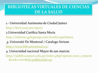 1.- Universidad Autónoma de Ciudad Juárezhttp://bivir.uacj.mx/open/2.Universidad Católica Santa Maríahttp://infotrac.galegroup.com/itweb/aspefam02 3. Université De Montreal / Catalogo Atriumhttp://www.bib.umontreal.ca/4. Universidad nacional Mayor de san marcoshttp://sisbib.unmsm.edu.pe/index.php?option=com_content&task=view&id=50&Itemid=151BIBLIOTECAS VIRTUALES DE CIENCIAS DE LA SALUD