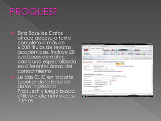 PROQUESTEsta Base de Datos ofrece acceso a texto completo a más de 6.000 títulos de revistas académicas. Incluye 28 sub bases de datos, cada una especializada en diferentes áreas del conocimientoLe das CLIC en la parte superior de la base de datos ingresar a Proquest; y luego busca el libro o elemento de su interes