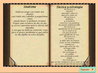 Síndrome                          Táctica y estrategia
                                                      Mi táctica es
    Todavía tengo casi todos mis                         mirarte
                                                   aprender como sos
               dientes                             quererte como sos.
casi todos mis cabellos y poquísimas                  Mi táctica es
                canas                                   hablarte
  puedo hacer y deshacer el amor                      y escucharte
 trepar una escalera de dos en dos              construir con palabras
y correr cuarenta metros detrás del            un puente indestructible.
                                                      Mi táctica es
              ómnibus                          quedarme en tu recuerdo
o sea que no debería sentirme viejo                 no sé cómo ni sé
pero el grave problema es que antes                 con qué pretexto
   no me fijaba en estos detalles.               pero quedarme en vos.
                                                      Mi táctica es
                                                       ser franco
                                                 y saber que sos franca
                                                y que no nos vendamos
                                                       simulacros
                                                 para que entre los dos
                                                     no haya telón
                                                       ni abismos.
                                                    Mi estrategia es
                                                       en cambio
                                                  más profunda y más
                                                         simple.
                                                    Mi estrategia es
                                       que un día cualquiera no sé cómo ni sé con
                                           qué pretexto por fin me necesites.


                                                                         Siguiente   
 