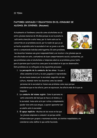 II TEMA



FACTORES SOCIALES Y EDUCATIVOS EN EL CONSUMO DE
ALCOHOL EN JOVENES. (Resumen)


Actualmente el fenómeno conocido como alcoholismo se da
entre jóvenes menores de 18 años porque no se le presta la
suficiente atención a este tema, por lo tanto este se ha
convertido en un problema social, por la razón de que ya es
un hecho aceptable ante la sociedad el ver un joven o un niño
ebrio o consumiendo bebidas embriagantes. En este problema
los docentes tenemos una gran responsabilidad y es inculcar a los jóvenes que se
ven afectados en esto, costumbres de buen comportamiento social y autoestima, ya
que problemas como el alcoholismo a temprana edad es un problema grave tanto
para la persona que lo practica como para la sociedad en la que se desenvuelve.
Este problema se ve reflejado en los siguientes procesos:
   1. La percepción de la conducta de los otros: Ya que si
       ellos comenten el acto y no son juzgados ni reprendidos
       de una buena manera por la sociedad, seguirán con esa
       cultura, Además tanto los docentes como las demás
       personas de la sociedad no toman ese problema como suyo porque
       consideran que no les afecta, pero se equivocan, les afecta más de lo que se
       imaginan.
   2. La conducta del mismo sujeto: Como la persona no
       está consciente del mal que se hace a sí mismo y a
       la sociedad, toma este acto por rutina o simplemente
       quedar bien ante sus amigos, o querer aparentar ser
       un adulto ante la sociedad.
   3. El apoyo implícito: Muchas de las veces en las que
       los jóvenes empiezan a consumir es porque están
       influenciados por grupos o reuniones sociales, se sienten respaldados y no
       consideran como dañino lo que están haciendo.
 