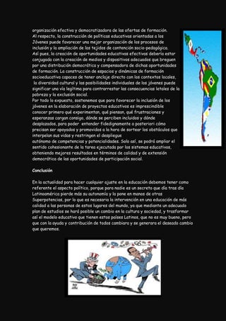 organización efectiva y democratizadora de las ofertas de formación.
Al respecto, la construcción de políticas educativas orientadas a los
Jóvenes puede favorecer una mejor organización de los procesos de
inclusión y la ampliación de los tejidos de contención socio-pedagógica.
Así pues, la creación de oportunidades educativas efectivas debería estar
conjugada con la creación de medios y dispositivos adecuados que breguen
por una distribución democrática y compensadora de dichas oportunidades
de formación. La construcción de espacios y dinámicas de formación
socioeducativa capaces de tener anclaje directo con los contextos locales,
 la diversidad cultural y las posibilidades individuales de los jóvenes puede
significar una vía legítima para contrarrestar las consecuencias letales de la
pobreza y la exclusión social.
Por todo lo expuesto, sostenemos que para favorecer la inclusión de los
jóvenes en la elaboración de proyectos educativos es imprescindible
conocer primero qué experimentan, qué piensan, qué frustraciones y
esperanzas cargan consigo, dónde se perciben incluidos y dónde
desplazados, para poder entender fidedignamente a posteriori cómo
precisan ser apoyados y promovidos a la hora de sortear los obstáculos que
interpelan sus vidas y restringen el despliegue
autónomo de competencias y potencialidades. Solo así, se podrá ampliar el
sentido cohesionante de la tarea ejecutada por los sistemas educativos,
obteniendo mejores resultados en términos de calidad y de extensión
democrática de las oportunidades de participación social.

Conclusión

En la actualidad para hacer cualquier ajuste en la educación debemos tener como
referente el aspecto político, porque para nadie es un secreto que día tras día
Latinoamérica pierde más su autonomía y la pone en manos de otras
Superpotencias, por lo que es necesaria la intervención en una educación de más
calidad a las personas de estos lugares del mundo, ya que mediante un adecuado
plan de estudios se hará posible un cambio en la cultura y sociedad, y trasformar
así el modelo educativo que tienen estos países Latinos, que no es muy bueno, pero
que con la ayuda y contribución de todos cambiara y se generara el deseado cambio
que queremos.
 