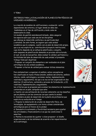 V TEMA

CRITERIOS PARA LA EVALUACIÓN DE PLANES ESTRATÉGICOS DE
UNIDADES ACADÉMICAS .

La creación de modelos de calificaciones y evaluación varían
dependiendo del entorno y el lugar donde se deba dar,
 basándose en el tipo de calificación y modo como se
desenvuelva la clase.
Un modelo de gestión semidescentralizado, debe asegurar
los espacios para que cada una de las disciplinas
que alberga se desarrolle conforme a su particularidad
y estadios. De esta forma, se sugiere que cada unidad
académica que la compone, cuente con un plan de desarrollo propio,
que a su vez explicite su contribución al proyecto institucional,
cuyo éxito depende de un esfuerzo planificado y conjunto.
este esquema de planificación demanda un proceso estructurado,
el cual, en una de sus partes, debe evaluar la calidad, pertinencia y
factibilidad del plan de desarrollo de cada unidad. el presente
trabajo tiene por objetivos:
• Proponer un conjunto de elementos a ser evaluados en el plan
estratégico de una unidad académica.
• Proponer criterios de calidad para evaluar dichos elementos.

Para sistematizar y organizar el análisis, estos conceptos se
han clasificado en nueve títulos (misión, análisis del entorno, análisis
interno, visión, estrategias y acciones, metas, implementación,
viabilidad y seguimiento), los que a su vez se han organizado en dos
ámbitos: (1) estructura, contenido y proceso de formulación, y (2)
viabilidad, implementación y seguimiento.
los criterios que se proponen para evaluar los elementos de implementación
contenidos en un plan, estipulan que este:
a. Cuenta con una estimación de recursos coherente con los desafíos
que se plantea o con las carencias con que cuenta la unidad.
b. Considera un plan de desarrollo de la planta de profesores que
explicita su evolución en el tiempo.
c. Propone la elaboración de un plan de desarrollo físico, de
tecnologías, de equipamiento y en torno a áreas consideradas
estratégicas para el futuro de la unidad.
d. Demuestra la autonomía y flexibilidad necesaria para ajustar
las actividades y financiamiento si es que las condiciones lo
ameritan.
e. Plantea la necesidad de ajustar –o bien proponer– el diseño
organizacional y de los sistemas de acuerdo a los requerimientos
de la estrategia.
 