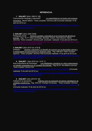 REFERENCIAS

    1. DIALNET: [Año 1995 N° 25]
Comunicación lenguaje y educación:                La autenticidad en los textos de la lengua
extranjera. Beatriz Martín. “Texto completo” (Archivo pdf) (Consulta realizada 15 de
abril de 2012) en :
http://dialnet.unirioja.es/servlet/listaarticulos?tipo_busqueda=EJEMPLAR&revista_busqueda=
286&clave_busqueda=219734


2. DIALNET: [Año 2005-2006]
Pedagogía social:        Factores sociales y educativos en el consumo de alcohol en
jóvenes. Pag: 16-17 Elisa Larrañaga, Santiago Yubero, Raul Navarro, María
Sánchez.”Texto completo” (Archivo pdf) (Consulta realizada 15 de abril de 2012) en:
http://dialnet.unirioja.es/servlet/listaarticulos?tipo_busqueda=EJEMPLAR&revista_busq
ueda=5704&clave_busqueda=154978

3. DIALNET: [Año 2010 Vol. 6 N°3]
Antítesis:      Jóvenes, educación y el desafío de convivir con la diversidad cultural y
la desigualdad socioeconómica en América Latina. Pag: 899-924 Pablo Christian
Aparicio. “Texto completo” (Archivo Pdf) (Consulta realizada 15 de abril de 2012) en:
http://dialnet.unirioja.es/servlet/listaarticulos?tipo_busqueda=EJEMPLAR&revista_busq
ueda=15594&clave_busqueda=278181

   4. DIALNET: [Año 2010 Vol. 13 N° 1]
Acta Colombiana de Psicología:    Las habilidades cogniticas en niños preescolares:
un estudio comparativo en un contexto de pobreza. Pag 25-34 Ana Betina Lacunza
“Texto completo” (Archivo Pdf:
http://portalweb.ucatolica.edu.co/easyWeb2/files/23_4105_v13n1-art2.pdf ) (Consulta
realizada 15 de abril de 2012) en:
http://dialnet.unirioja.es/servlet/listaarticulos?tipo_busqueda=EJEMPLAR&revista_busq
ueda=9162&clave_busqueda=262734

    5. DIALNET: [Año 2010 N° 32]
Calidad en la educación:              Criterios para la evaluación de planes estratégicos de
unidades académicas, Pag: 205-233 Rodrigo Fernández. “ Texto completo” (Archivo
Pdf http://www.cned.cl/public/Secciones/SeccionRevistaCalidad/doc/67/cse_articulo905.pdf )
(Consulta realizada 15 de abril de 2012) en :
http://dialnet.unirioja.es/servlet/listaarticulos?tipo_busqueda=EJEMPLAR&revista_busqueda=
7933&clave_busqueda=287245
 