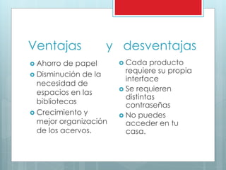 Ventajas y desventajas
 Ahorro de papel
 Disminución de la
necesidad de
espacios en las
bibliotecas
 Crecimiento y
mejor organización
de los acervos.
 Cada producto
requiere su propia
interface
 Se requieren
distintas
contraseñas
 No puedes
acceder en tu
casa.
 