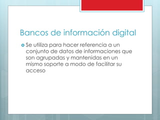 Bancos de información digital
 Se utiliza para hacer referencia a un
conjunto de datos de informaciones que
son agrupadas y mantenidas en un
mismo soporte a modo de facilitar su
acceso
 