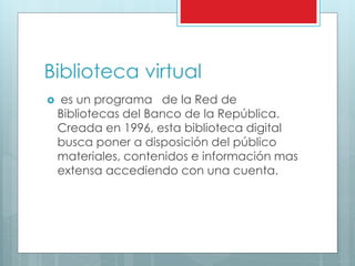 Biblioteca virtual
 es un programa de la Red de
Bibliotecas del Banco de la República.
Creada en 1996, esta biblioteca digital
busca poner a disposición del público
materiales, contenidos e información mas
extensa accediendo con una cuenta.
 