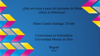 ¿Qué servicios a parte del préstamo de libros 
ofrece la biblioteca? 
Diana Camila Santiago Triviño 
Licenciatura en Informática 
Universidad Minuto de Dios 
Bogotá 
2014 
 