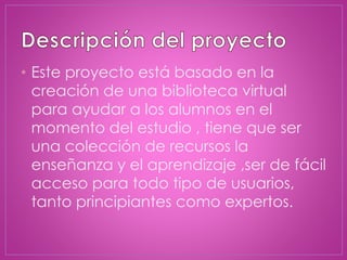 • Este proyecto está basado en la
creación de una biblioteca virtual
para ayudar a los alumnos en el
momento del estudio , tiene que ser
una colección de recursos la
enseñanza y el aprendizaje ,ser de fácil
acceso para todo tipo de usuarios,
tanto principiantes como expertos.
 