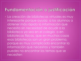 • La creación de bibliotecas virtuales es muy
interesante porque ayuda a los alumnos a
obtener más rápido la información que
necesita sin necesidad de acudir a la
biblioteca ya sea en el colegio o en
bibliotecas físicas, que en muchos casos
esas bibliotecas son un gran problema,
porque es muy complicado encontrar la
información que necesitas y también
puedes no encontrar los temas que se
necesiten
 