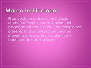 • El proyecto se realizó en el Colegio
Monseñor Terrero, una institución del
Obispado de San Miguel. Este colegio nos
presentó la oportunidad de crear un
proyecto que ayude a los alumnos y
docentes de esta institución .
 