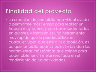 • La creación de una biblioteca virtual ayuda
a permitirme más tiempo para realizar un
trabajo muy bueno y con bases sustentadas
en autores, y también es una herramienta
muy rápida que la puedes utilizar en
cualquier lugar que este a tu disposición, es
así que las bibliotecas virtuales te brindan las
herramientas más rápidas que existen para
poder obtener un mejor resultado en el
rendimiento de tus actividades.
 
