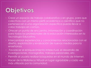 • Crear un espacio de trabajo colaborativo y en grupo, para que
colectivos con un mismo perfil académico o científico que no
pertenezcan a una organización específica pueda llevar a
cabo trabajos en común.
• Ofrecer un punto de encuentro, información y coordinación
para todos los profesionales de la educación interesados en la
Tecnología Educativa.
• Intercambiar experiencias y conocimientos relacionadas con el
diseño, explotación y evaluación de nuevos medios para la
enseñanza.
• Favorecer el enriquecimiento Intelectual, el desarrollo de
investigaciones, monografías, trabajos personales, etc.
• Permitir al usuario realizar búsquedas en el mundo de Internet.
• Hacer de la Biblioteca Virtual un lugar agradable y cada vez
más utilizado por la comunidad.
 