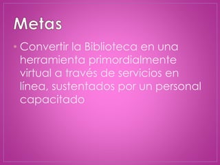 • Convertir la Biblioteca en una
herramienta primordialmente
virtual a través de servicios en
línea, sustentados por un personal
capacitado
 