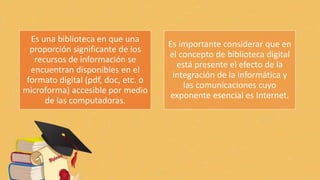 Es una biblioteca en que una
proporción significante de los
recursos de información se
encuentran disponibles en el
formato digital (pdf, doc, etc. o
microforma) accesible por medio
de las computadoras.
Es importante considerar que en
el concepto de biblioteca digital
está presente el efecto de la
integración de la informática y
las comunicaciones cuyo
exponente esencial es Internet.
 