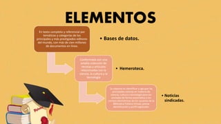 ELEMENTOS
En texto completo y referencial por
temáticas y categorías de los
principales y más prestigiados editores
del mundo, con más de cien millones
de documentos en línea.
• Bases de datos.
Conformada con una
amplia colección de
revistas y artículos
relacionados con la
ciencia, la cultura y la
tecnología
• Hemeroteca.
Su objetivo es identificar y agrupar las
principales noticias en materia de
ciencia, cultura y tecnología para ser
enviadas de forma automática a los
correos electrónicos de los usuarios de la
Biblioteca Pública Virtual, previa
identificación y perfil registrado.
• Noticias
sindicadas.
 