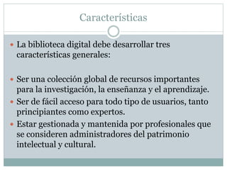Características
 La biblioteca digital debe desarrollar tres
características generales:
 Ser una colección global de recursos importantes
para la investigación, la enseñanza y el aprendizaje.
 Ser de fácil acceso para todo tipo de usuarios, tanto
principiantes como expertos.
 Estar gestionada y mantenida por profesionales que
se consideren administradores del patrimonio
intelectual y cultural.
 