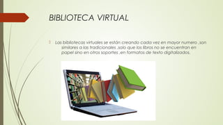 BIBLIOTECA VIRTUAL
 Las bibliotecas virtuales se están creando cada vez en mayor numero ,son
similares a las tradicionales ,solo que los libros no se encuentran en
papel sino en otros soportes ,en formatos de texto digitalizados.
 