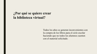 ¿Por qué se quiere crear
la biblioteca virtual?
Todos los años se generan inconvenientes con
la compra de los libros para el ciclo escolar
haciendo que no todos los alumnos cuenten
con el material solicitado.