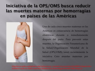 Una de cada cinco muertes maternas en las
Américas es consecuencia de hemorragias
obstétricas durante o inmediatamente
después del parto. Para prevenir estas
muertes, la Organización Panamericana de
la Salud/Organización Mundial de la
Salud (OPS/OMS) lanzó recientemente la
iniciativa Cero muertes maternas por
hemorragia.
http://www.paho.org/hq/index.php?option=com_content&view=article&id=10592%3Apahowho-
initiative-seeks-to-reduce-maternal-deaths-from-hemorrhage&Itemid=1926&lang=es
 