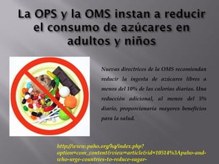 Nuevas directrices de la OMS recomiendan
reducir la ingesta de azúcares libres a
menos del 10% de las calorías diarias. Una
reducción adicional, al menos del 5%
diario, proporcionaría mayores beneficios
para la salud.
http://www.paho.org/hq/index.php?
option=com_content&view=article&id=10514%3Apaho-and-
who-urge-countries-to-reduce-sugar-
 