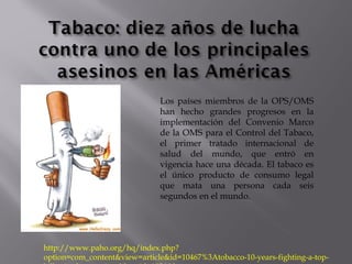 Los países miembros de la OPS/OMS
han hecho grandes progresos en la
implementación del Convenio Marco
de la OMS para el Control del Tabaco,
el primer tratado internacional de
salud del mundo, que entró en
vigencia hace una década. El tabaco es
el único producto de consumo legal
que mata una persona cada seis
segundos en el mundo.
http://www.paho.org/hq/index.php?
option=com_content&view=article&id=10467%3Atobacco-10-years-fighting-a-top-
 