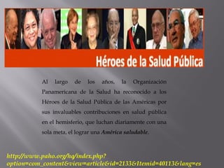 http://www.paho.org/hq/index.php?
option=com_content&view=article&id=2133&Itemid=40113&lang=es
Al largo de los años, la Organización
Panamericana de la Salud ha reconocido a los
Héroes de la Salud Pública de las Américas por
sus invaluables contribuciones en salud pública
en el hemisferio, que luchan diariamente con una
sola meta, el lograr una América saludable.
 
