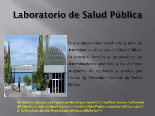 Es una pieza fundamental para la toma de
determinadas decisiones en Salud Pública.
Su principal función es proporcionar las
determinaciones analíticas a los distintos
programas de vigilancia y control que
efectúa la Dirección General de Salud
Pública.
http://www.aragon.es/DepartamentosOrganismosPublicos/Departamentos/Sanida
dBienestarSocialFamilia/AreasTematicas/SanidadProfesionales/SaludPublica/ci.1
6_Laboratorio.detalleDepartamento?channelSelected=0
 