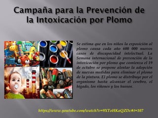 Se estima que en los niños la exposición al
plomo causa cada año 600 000 nuevos
casos de discapacidad intelectual. La
Semana internacional de prevención de la
intoxicación por plomo que comienza el 19
de octubre se propone alentar la adopción
de nuevas medidas para eliminar el plomo
de la pintura. El plomo se distribuye por el
organismo hasta alcanzar el cerebro, el
hígado, los riñones y los huesos.
https://www.youtube.com/watch?v=9XToHKaQZDc#t=107
 