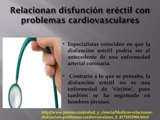 • Especialistas coinciden en que la
disfunción eréctil podría ser el
antecedente de una enfermedad
arterial coronaria.
• Contrario a lo que se pensaba, la
disfunción eréctil no es una
enfermedad de ‘viejitos’, pues
también se ha registrado en
hombres jóvenes.
http://www.prensa.com/salud_y_ciencia/Medicos-relacionan-
disfuncion-problemas-cardiovasculares_0_4171832968.html
 