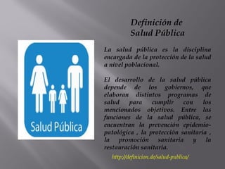 http://definicion.de/salud-publica/
Definición de
Salud Pública
La salud pública es la disciplina
encargada de la protección de la salud
a nivel poblacional.
El desarrollo de la salud pública
depende de los gobiernos, que
elaboran distintos programas de
salud para cumplir con los
mencionados objetivos. Entre las
funciones de la salud pública, se
encuentran la prevención epidemio-
patológica , la protección sanitaria ,
la promoción sanitaria y la
restauración sanitaria.
 